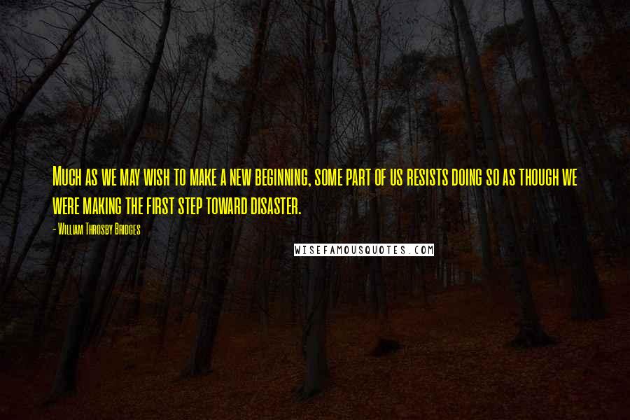 William Throsby Bridges Quotes: Much as we may wish to make a new beginning, some part of us resists doing so as though we were making the first step toward disaster.