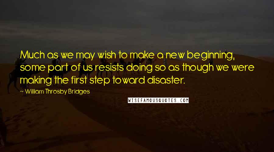 William Throsby Bridges Quotes: Much as we may wish to make a new beginning, some part of us resists doing so as though we were making the first step toward disaster.