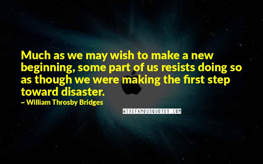 William Throsby Bridges Quotes: Much as we may wish to make a new beginning, some part of us resists doing so as though we were making the first step toward disaster.