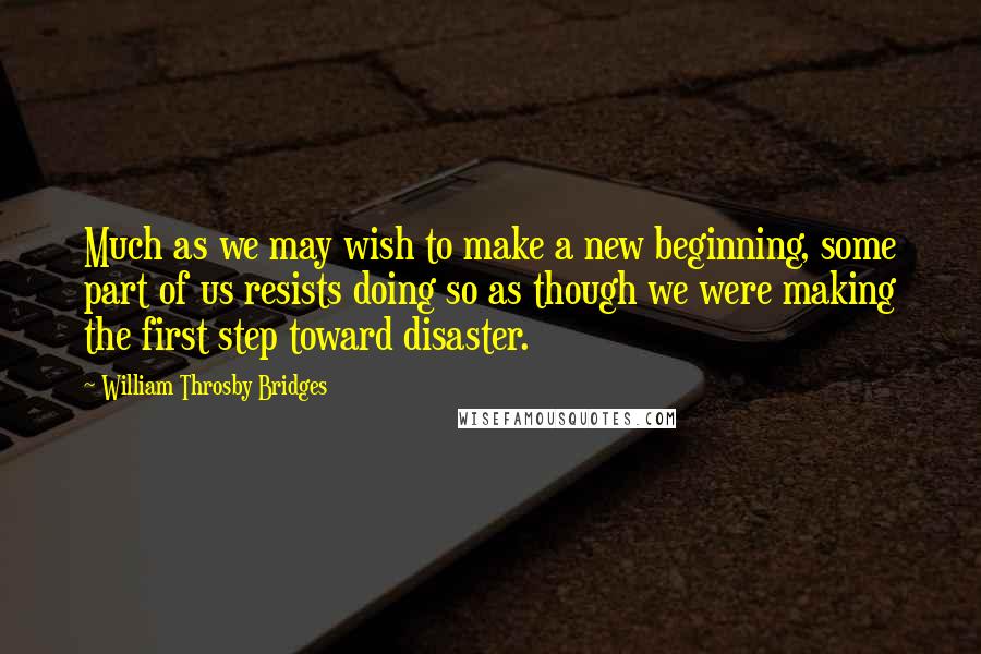 William Throsby Bridges Quotes: Much as we may wish to make a new beginning, some part of us resists doing so as though we were making the first step toward disaster.