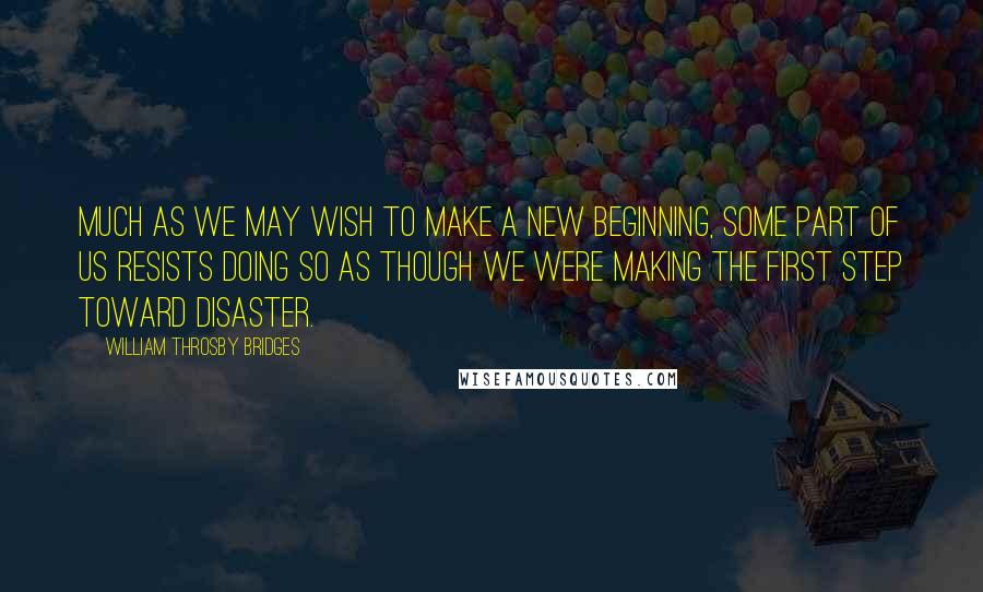 William Throsby Bridges Quotes: Much as we may wish to make a new beginning, some part of us resists doing so as though we were making the first step toward disaster.