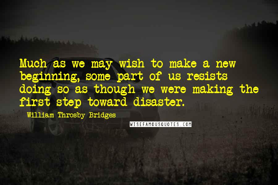 William Throsby Bridges Quotes: Much as we may wish to make a new beginning, some part of us resists doing so as though we were making the first step toward disaster.