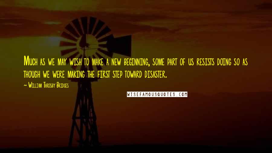William Throsby Bridges Quotes: Much as we may wish to make a new beginning, some part of us resists doing so as though we were making the first step toward disaster.