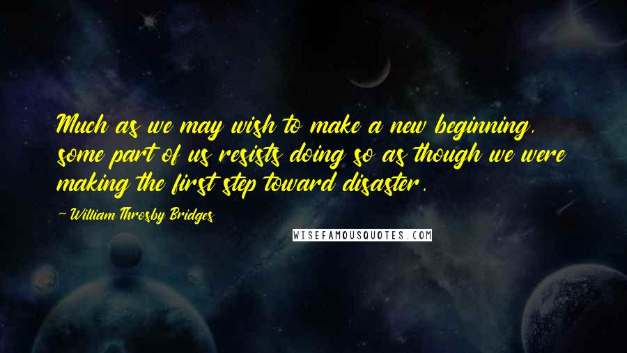 William Throsby Bridges Quotes: Much as we may wish to make a new beginning, some part of us resists doing so as though we were making the first step toward disaster.