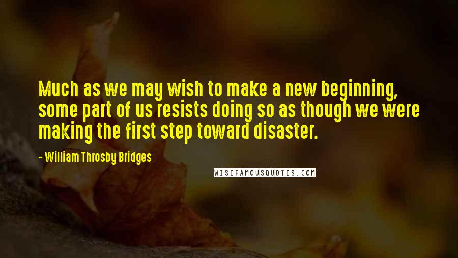 William Throsby Bridges Quotes: Much as we may wish to make a new beginning, some part of us resists doing so as though we were making the first step toward disaster.