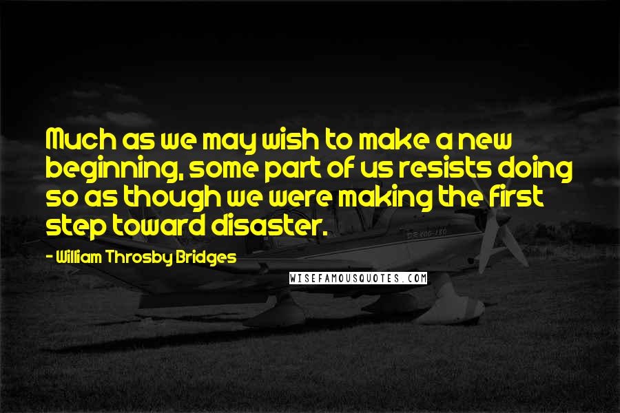 William Throsby Bridges Quotes: Much as we may wish to make a new beginning, some part of us resists doing so as though we were making the first step toward disaster.