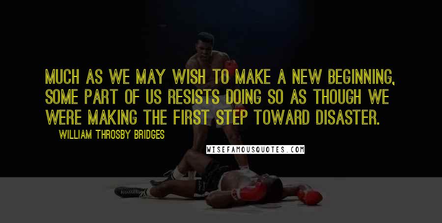 William Throsby Bridges Quotes: Much as we may wish to make a new beginning, some part of us resists doing so as though we were making the first step toward disaster.