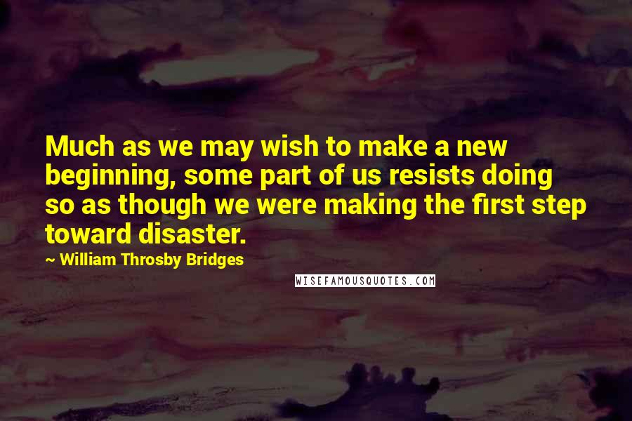 William Throsby Bridges Quotes: Much as we may wish to make a new beginning, some part of us resists doing so as though we were making the first step toward disaster.