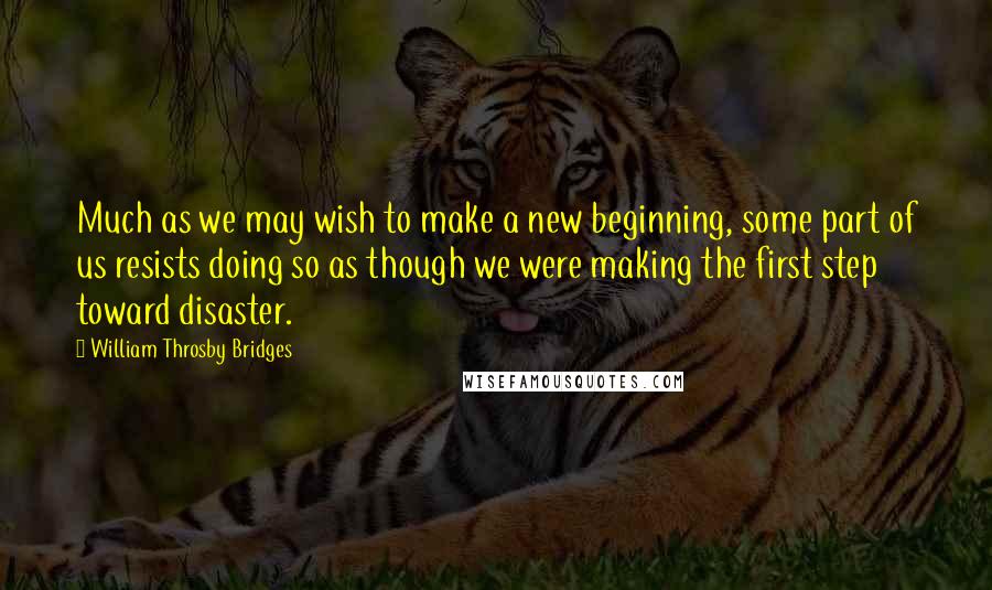William Throsby Bridges Quotes: Much as we may wish to make a new beginning, some part of us resists doing so as though we were making the first step toward disaster.