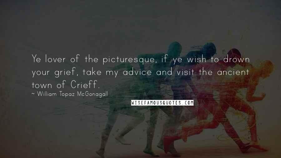William Topaz McGonagall Quotes: Ye lover of the picturesque, if ye wish to drown your grief, take my advice and visit the ancient town of Crieff.