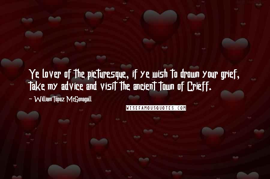 William Topaz McGonagall Quotes: Ye lover of the picturesque, if ye wish to drown your grief, take my advice and visit the ancient town of Crieff.
