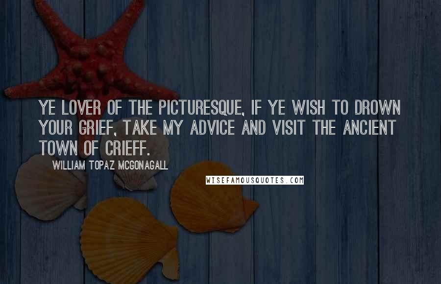 William Topaz McGonagall Quotes: Ye lover of the picturesque, if ye wish to drown your grief, take my advice and visit the ancient town of Crieff.