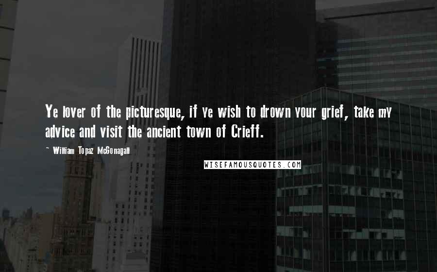 William Topaz McGonagall Quotes: Ye lover of the picturesque, if ye wish to drown your grief, take my advice and visit the ancient town of Crieff.