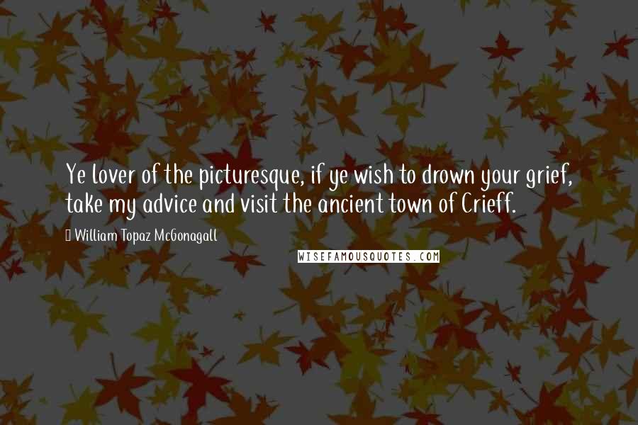 William Topaz McGonagall Quotes: Ye lover of the picturesque, if ye wish to drown your grief, take my advice and visit the ancient town of Crieff.
