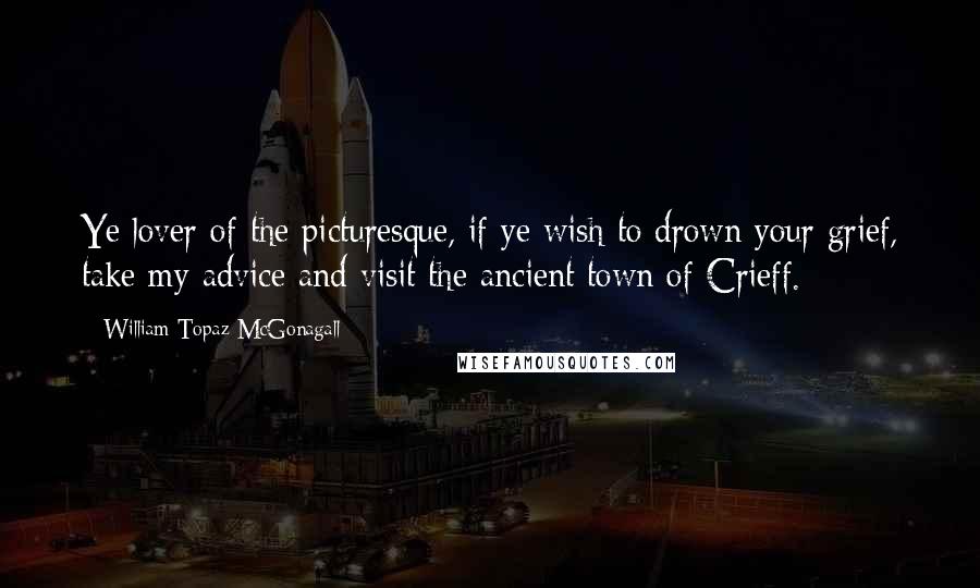 William Topaz McGonagall Quotes: Ye lover of the picturesque, if ye wish to drown your grief, take my advice and visit the ancient town of Crieff.