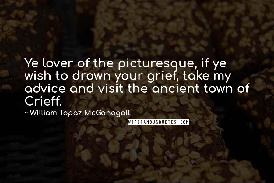 William Topaz McGonagall Quotes: Ye lover of the picturesque, if ye wish to drown your grief, take my advice and visit the ancient town of Crieff.