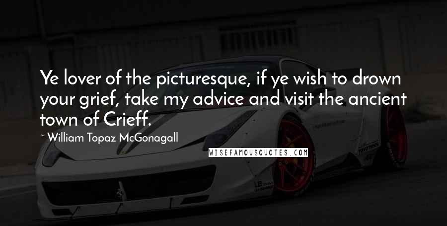 William Topaz McGonagall Quotes: Ye lover of the picturesque, if ye wish to drown your grief, take my advice and visit the ancient town of Crieff.