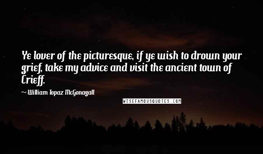 William Topaz McGonagall Quotes: Ye lover of the picturesque, if ye wish to drown your grief, take my advice and visit the ancient town of Crieff.