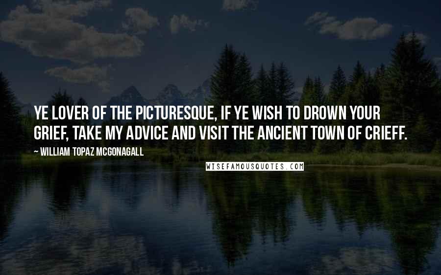 William Topaz McGonagall Quotes: Ye lover of the picturesque, if ye wish to drown your grief, take my advice and visit the ancient town of Crieff.