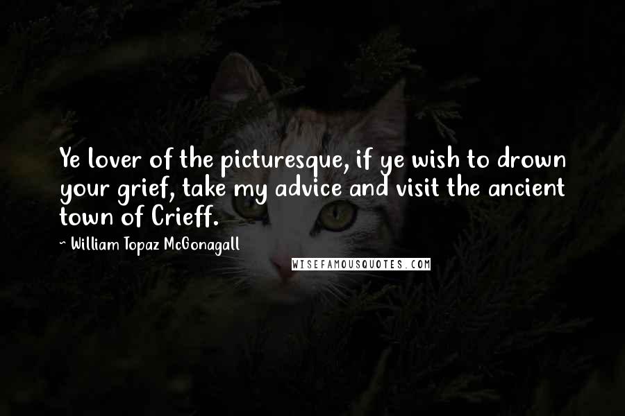 William Topaz McGonagall Quotes: Ye lover of the picturesque, if ye wish to drown your grief, take my advice and visit the ancient town of Crieff.