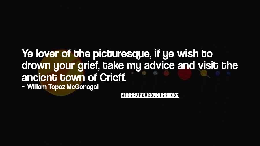 William Topaz McGonagall Quotes: Ye lover of the picturesque, if ye wish to drown your grief, take my advice and visit the ancient town of Crieff.