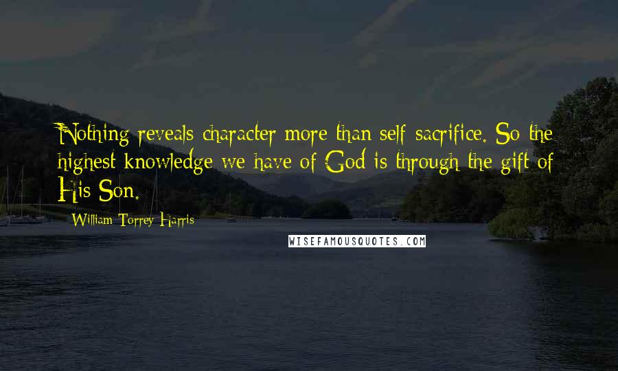 William Torrey Harris Quotes: Nothing reveals character more than self-sacrifice. So the highest knowledge we have of God is through the gift of His Son.