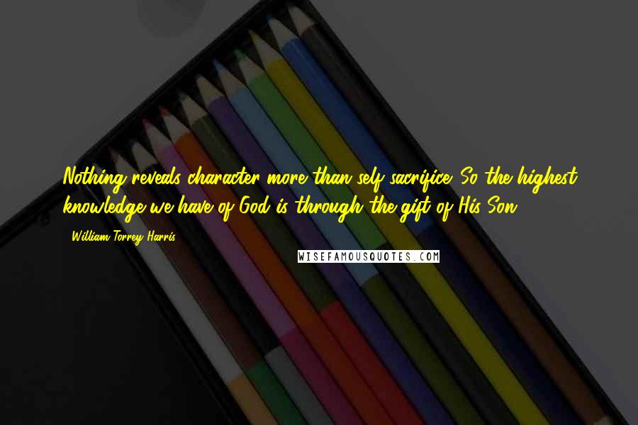 William Torrey Harris Quotes: Nothing reveals character more than self-sacrifice. So the highest knowledge we have of God is through the gift of His Son.