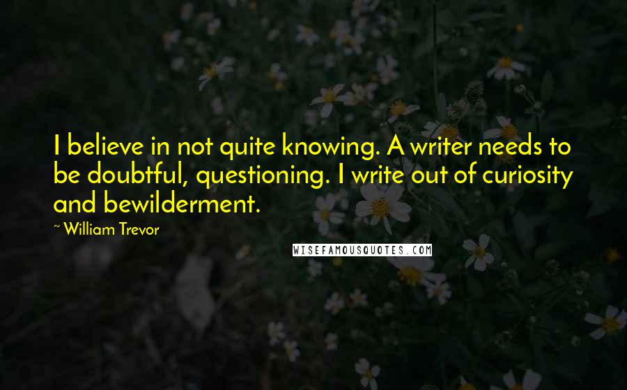 William Trevor Quotes: I believe in not quite knowing. A writer needs to be doubtful, questioning. I write out of curiosity and bewilderment.