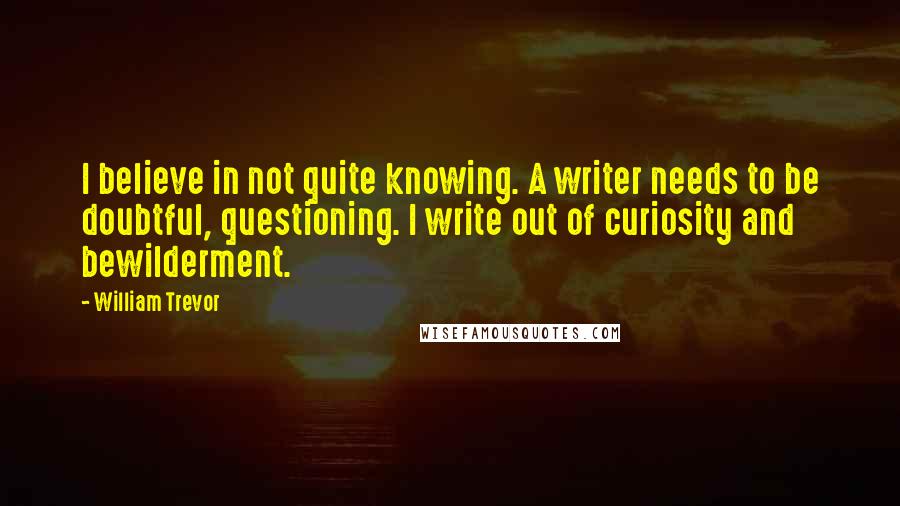 William Trevor Quotes: I believe in not quite knowing. A writer needs to be doubtful, questioning. I write out of curiosity and bewilderment.