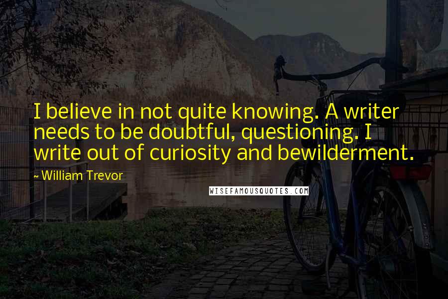 William Trevor Quotes: I believe in not quite knowing. A writer needs to be doubtful, questioning. I write out of curiosity and bewilderment.