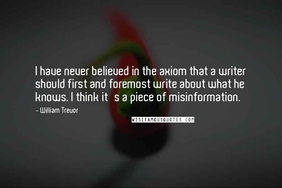 William Trevor Quotes: I have never believed in the axiom that a writer should first and foremost write about what he knows. I think it's a piece of misinformation.