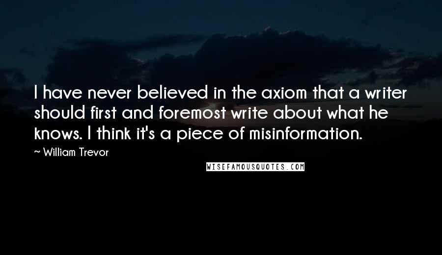 William Trevor Quotes: I have never believed in the axiom that a writer should first and foremost write about what he knows. I think it's a piece of misinformation.