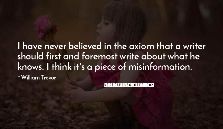 William Trevor Quotes: I have never believed in the axiom that a writer should first and foremost write about what he knows. I think it's a piece of misinformation.