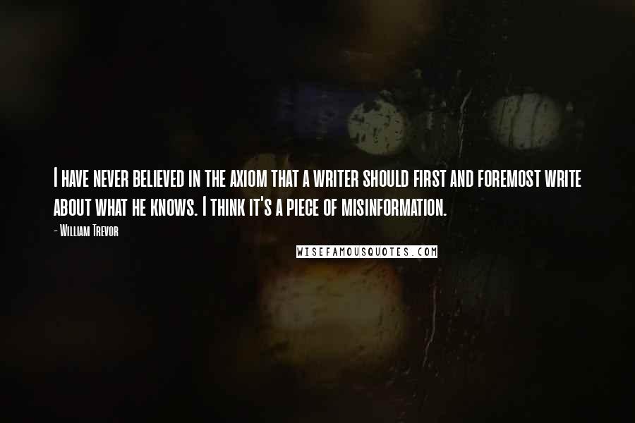 William Trevor Quotes: I have never believed in the axiom that a writer should first and foremost write about what he knows. I think it's a piece of misinformation.