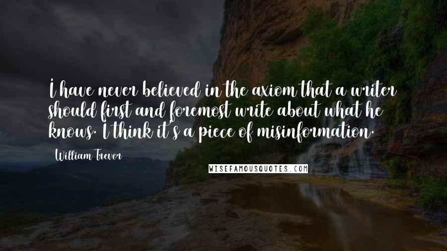 William Trevor Quotes: I have never believed in the axiom that a writer should first and foremost write about what he knows. I think it's a piece of misinformation.