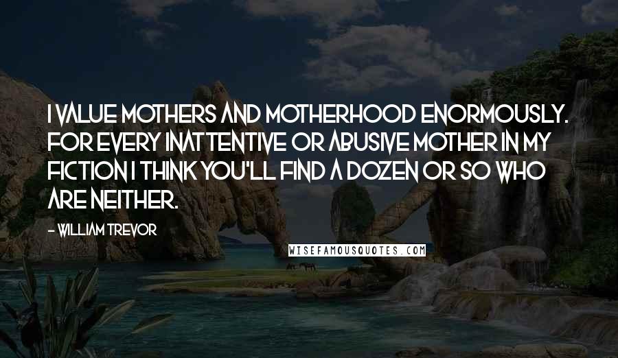 William Trevor Quotes: I value mothers and motherhood enormously. For every inattentive or abusive mother in my fiction I think you'll find a dozen or so who are neither.