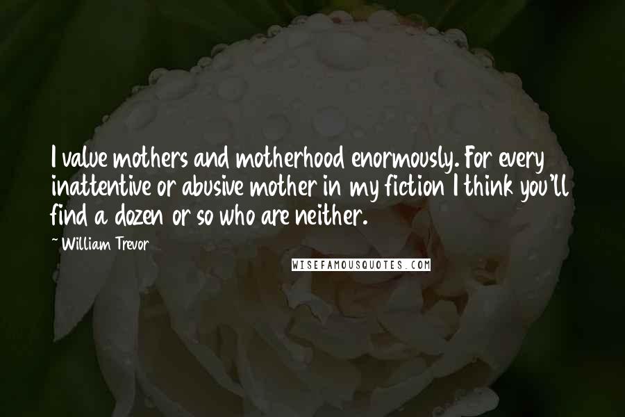 William Trevor Quotes: I value mothers and motherhood enormously. For every inattentive or abusive mother in my fiction I think you'll find a dozen or so who are neither.