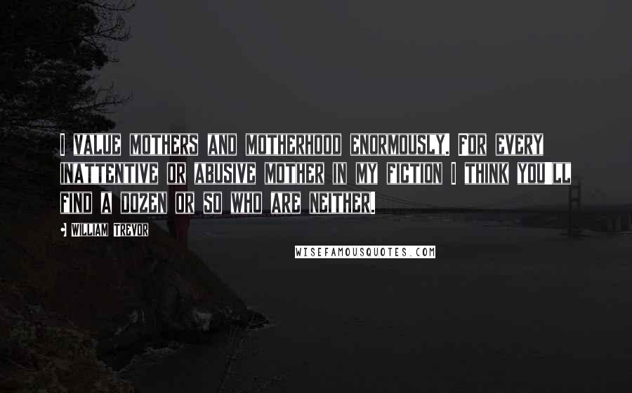 William Trevor Quotes: I value mothers and motherhood enormously. For every inattentive or abusive mother in my fiction I think you'll find a dozen or so who are neither.
