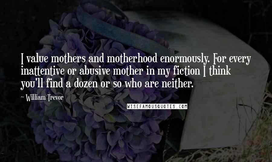 William Trevor Quotes: I value mothers and motherhood enormously. For every inattentive or abusive mother in my fiction I think you'll find a dozen or so who are neither.