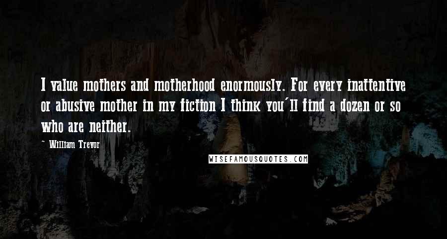 William Trevor Quotes: I value mothers and motherhood enormously. For every inattentive or abusive mother in my fiction I think you'll find a dozen or so who are neither.