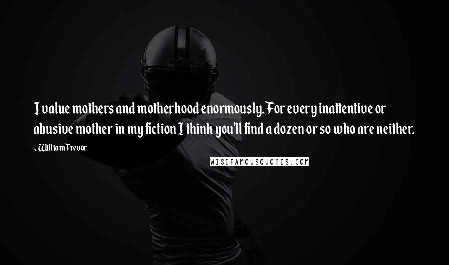 William Trevor Quotes: I value mothers and motherhood enormously. For every inattentive or abusive mother in my fiction I think you'll find a dozen or so who are neither.