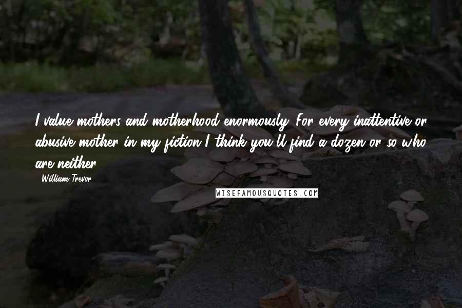 William Trevor Quotes: I value mothers and motherhood enormously. For every inattentive or abusive mother in my fiction I think you'll find a dozen or so who are neither.