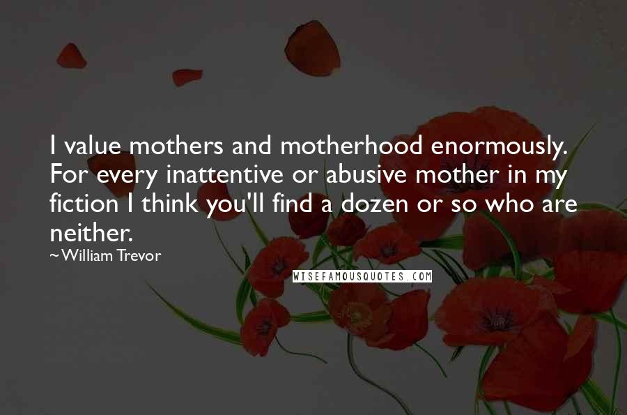 William Trevor Quotes: I value mothers and motherhood enormously. For every inattentive or abusive mother in my fiction I think you'll find a dozen or so who are neither.