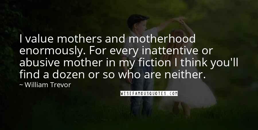 William Trevor Quotes: I value mothers and motherhood enormously. For every inattentive or abusive mother in my fiction I think you'll find a dozen or so who are neither.