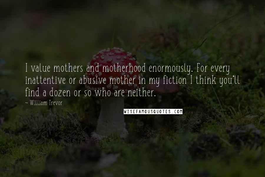 William Trevor Quotes: I value mothers and motherhood enormously. For every inattentive or abusive mother in my fiction I think you'll find a dozen or so who are neither.