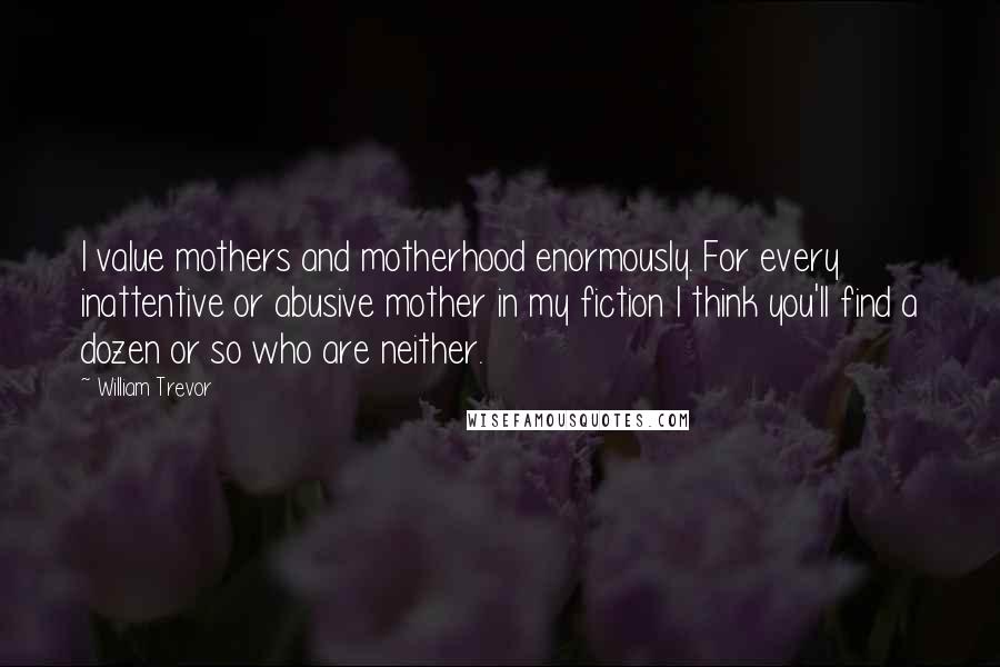 William Trevor Quotes: I value mothers and motherhood enormously. For every inattentive or abusive mother in my fiction I think you'll find a dozen or so who are neither.