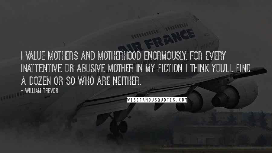 William Trevor Quotes: I value mothers and motherhood enormously. For every inattentive or abusive mother in my fiction I think you'll find a dozen or so who are neither.