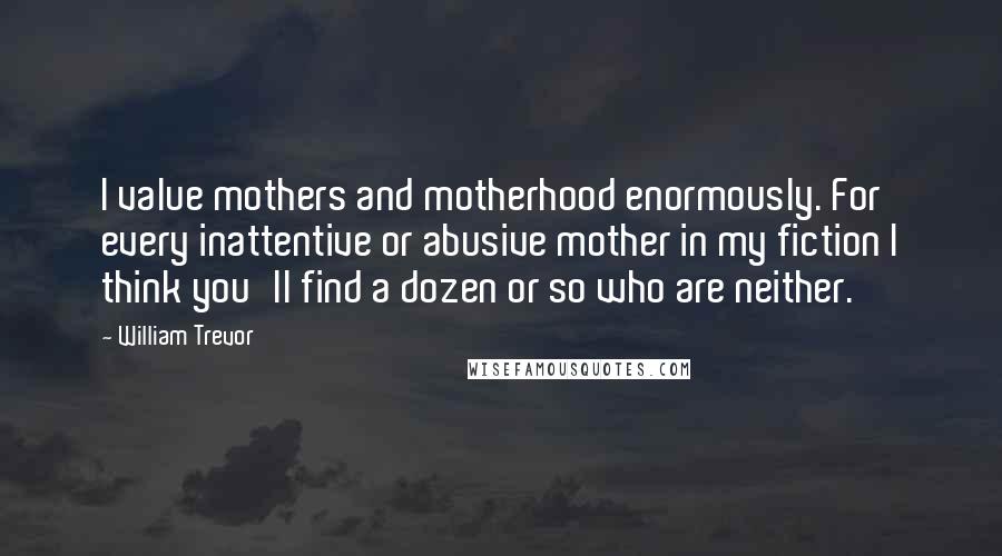 William Trevor Quotes: I value mothers and motherhood enormously. For every inattentive or abusive mother in my fiction I think you'll find a dozen or so who are neither.