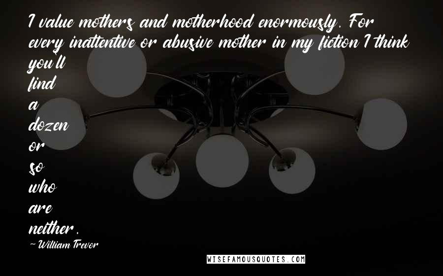William Trevor Quotes: I value mothers and motherhood enormously. For every inattentive or abusive mother in my fiction I think you'll find a dozen or so who are neither.