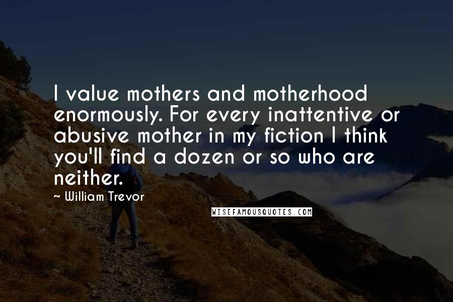 William Trevor Quotes: I value mothers and motherhood enormously. For every inattentive or abusive mother in my fiction I think you'll find a dozen or so who are neither.